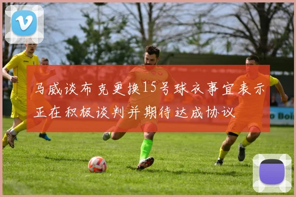 马威谈布克更换15号球衣事宜表示正在积极谈判并期待达成协议