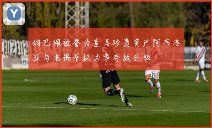 姆巴佩被誉为皇马珍贵资产阿韦洛亚与老佛爷权力争夺战升级