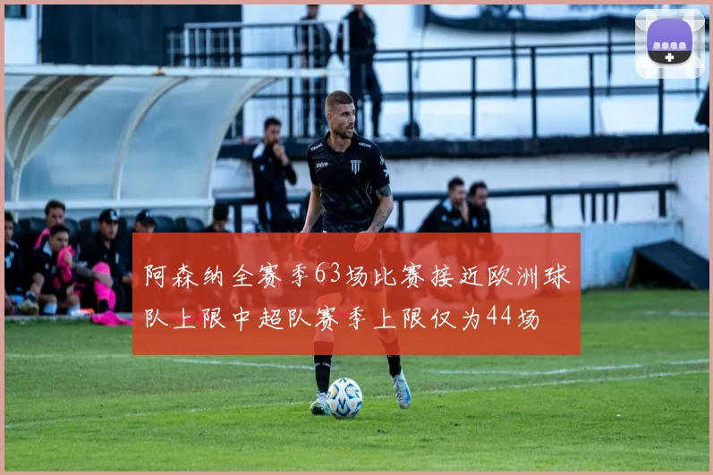 阿森纳全赛季63场比赛接近欧洲球队上限中超队赛季上限仅为44场