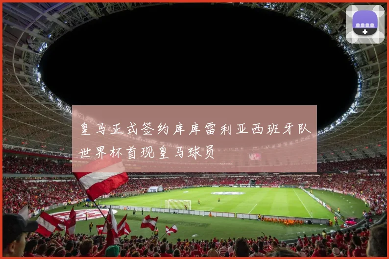 皇马正式签约库库雷利亚西班牙队世界杯首现皇马球员