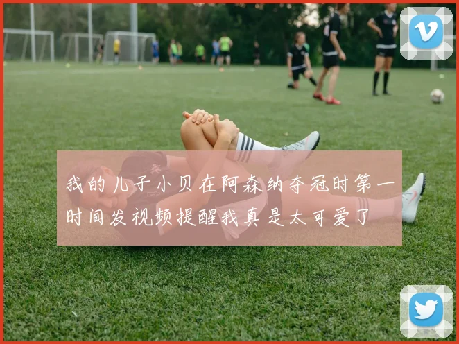 我的儿子小贝在阿森纳夺冠时第一时间发视频提醒我真是太可爱了
