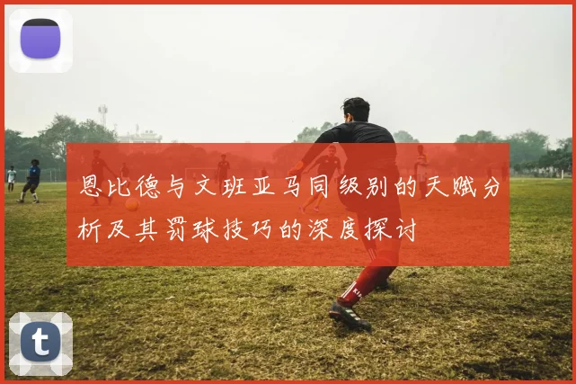 恩比德与文班亚马同级别的天赋分析及其罚球技巧的深度探讨
