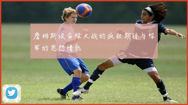 詹姆斯谈黄绿大战的疯狂期待与绿军的恩怨情仇