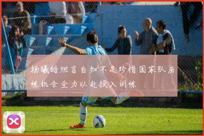 杨曦皓坦言自知不足珍惜国家队历练机会全力以赴投入训练