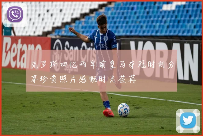 克罗斯回忆两年前皇马夺冠时刻分享珍贵照片感慨时光荏苒