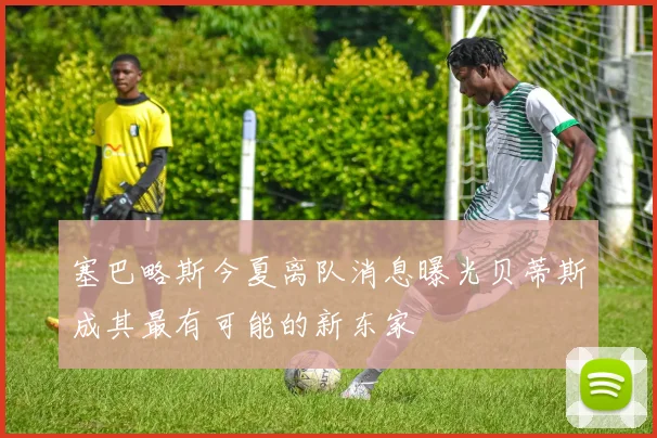 塞巴略斯今夏离队消息曝光贝蒂斯成其最有可能的新东家