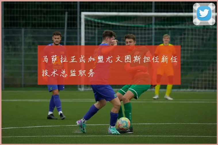 马萨拉正式加盟尤文图斯担任新任技术总监职务
