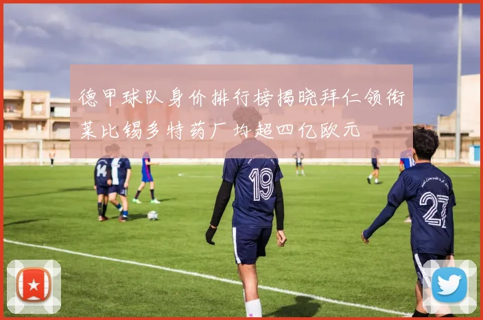 德甲球队身价排行榜揭晓拜仁领衔莱比锡多特药厂均超四亿欧元