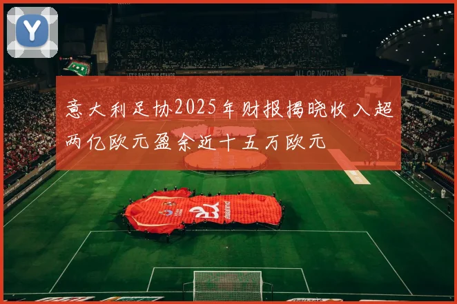 意大利足协2025年财报揭晓收入超两亿欧元盈余近十五万欧元