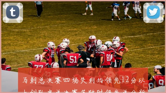 马刺总决赛四场失利均领先12分以上创队史总决赛落败时领先总分新纪录