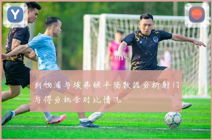 利物浦与埃弗顿半场数据分析射门与得分机会对比情况