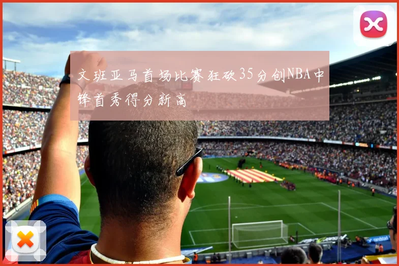 文班亚马首场比赛狂砍35分创NBA中锋首秀得分新高