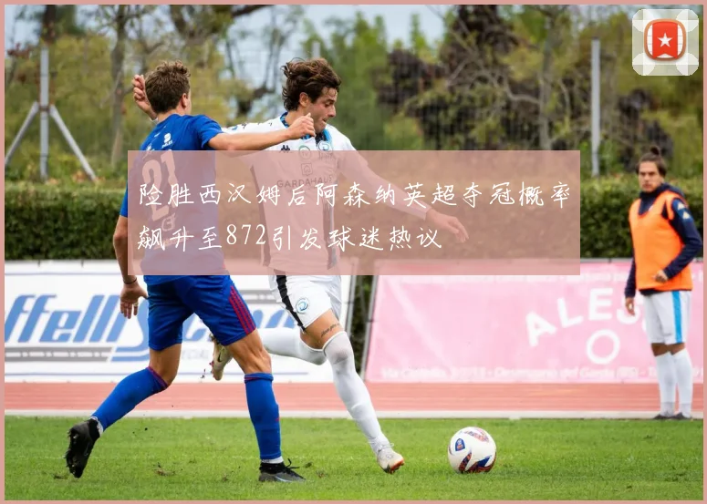 险胜西汉姆后阿森纳英超夺冠概率飙升至872引发球迷热议