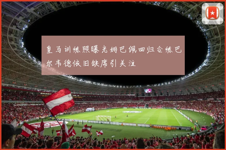 皇马训练照曝光姆巴佩回归合练巴尔韦德依旧缺席引关注