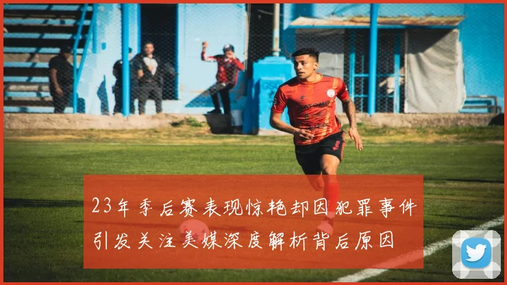 23年季后赛表现惊艳却因犯罪事件引发关注美媒深度解析背后原因