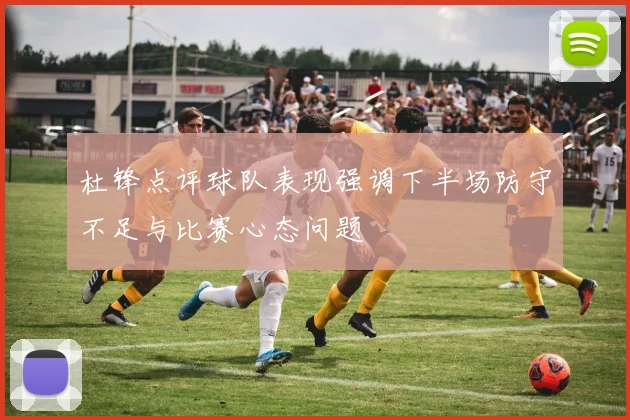 杜锋点评球队表现强调下半场防守不足与比赛心态问题