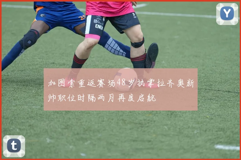 加图索重返赛场48岁执掌拉齐奥新帅职位时隔两月再度启航