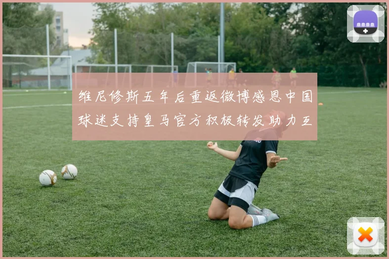 维尼修斯五年后重返微博感恩中国球迷支持皇马官方积极转发助力互动