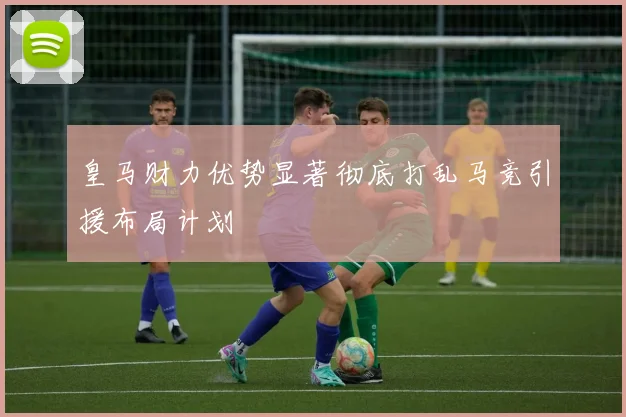 皇马财力优势显著彻底打乱马竞引援布局计划
