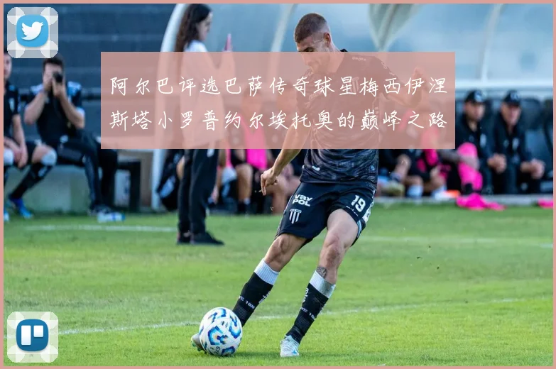阿尔巴评选巴萨传奇球星梅西伊涅斯塔小罗普约尔埃托奥的巅峰之路