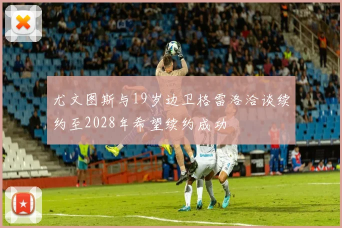 尤文图斯与19岁边卫格雷洛洽谈续约至2028年希望续约成功