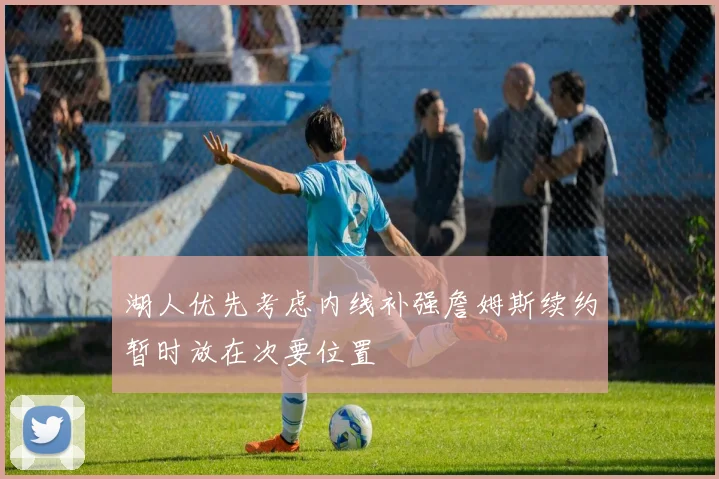 湖人优先考虑内线补强詹姆斯续约暂时放在次要位置