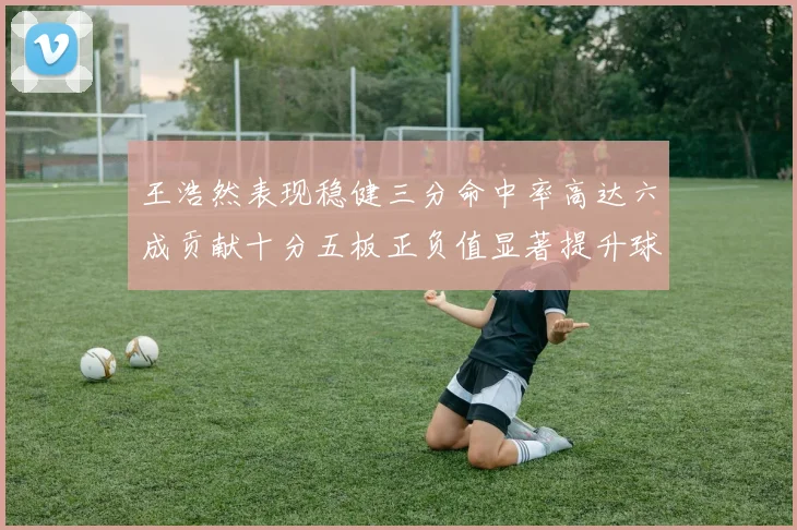 王浩然表现稳健三分命中率高达六成贡献十分五板正负值显著提升球队表现