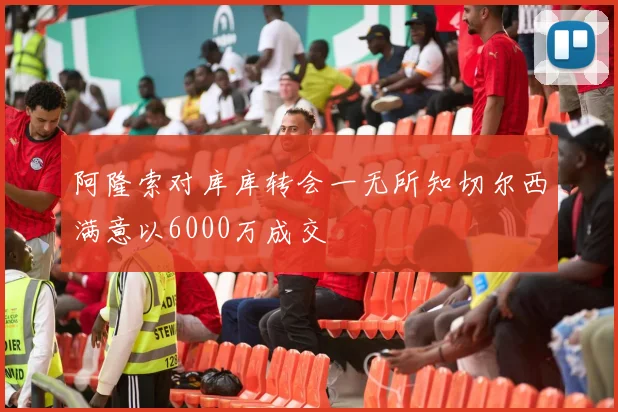 阿隆索对库库转会一无所知切尔西满意以6000万成交