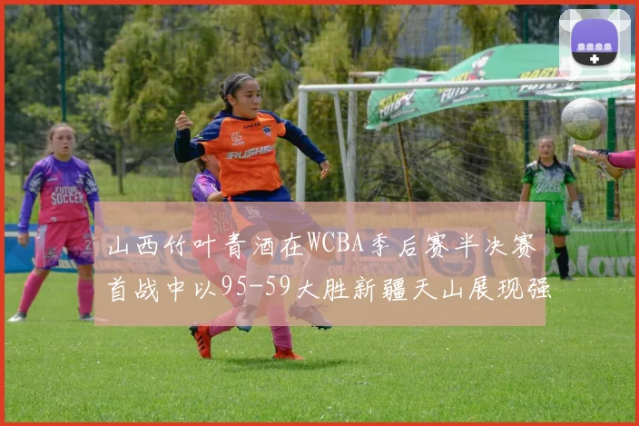山西竹叶青酒在WCBA季后赛半决赛首战中以95-59大胜新疆天山展现强劲实力