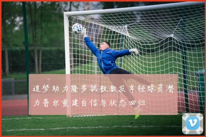 追梦助力隆多执教激发年轻球员潜力普尔重建自信与状态回归