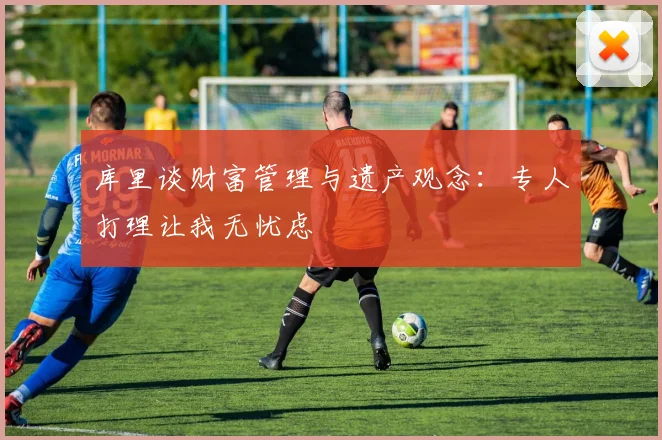 库里谈财富管理与遗产观念：专人打理让我无忧虑