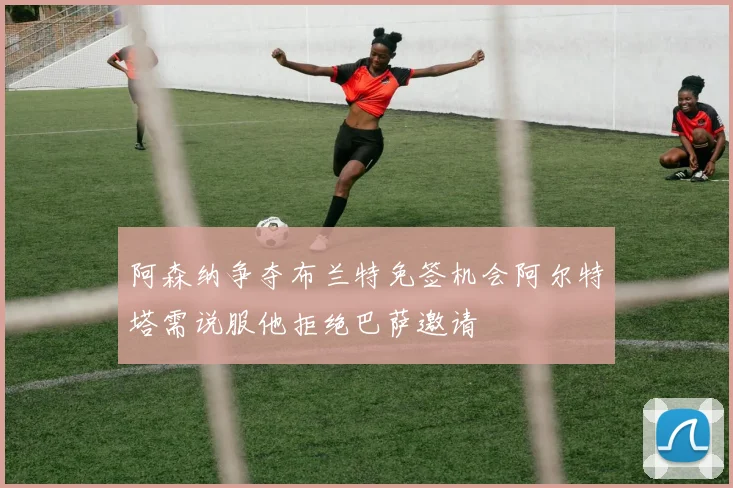 阿森纳争夺布兰特免签机会阿尔特塔需说服他拒绝巴萨邀请