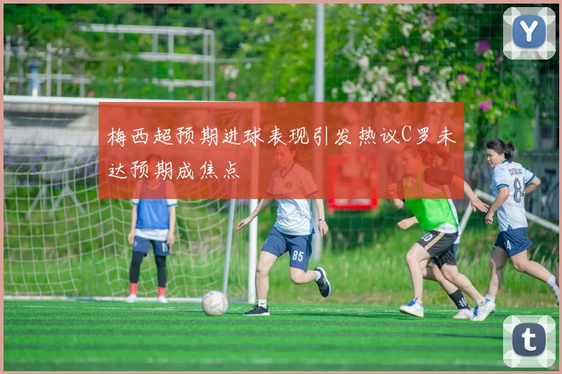 梅西超预期进球表现引发热议C罗未达预期成焦点