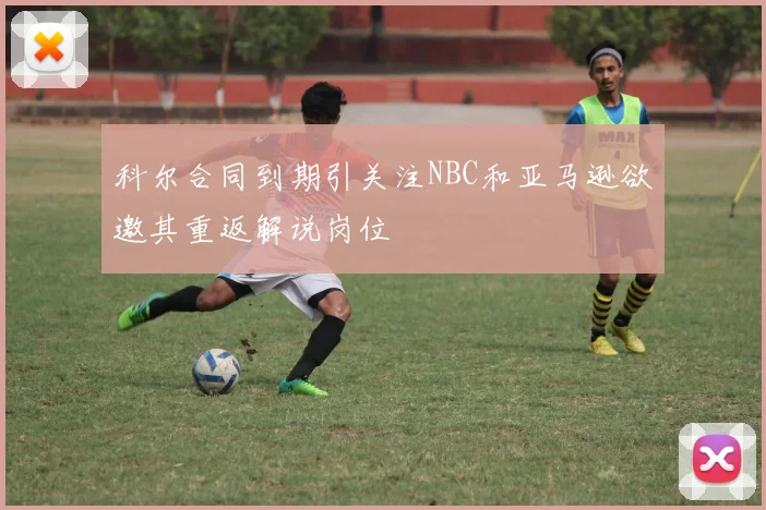 科尔合同到期引关注NBC和亚马逊欲邀其重返解说岗位