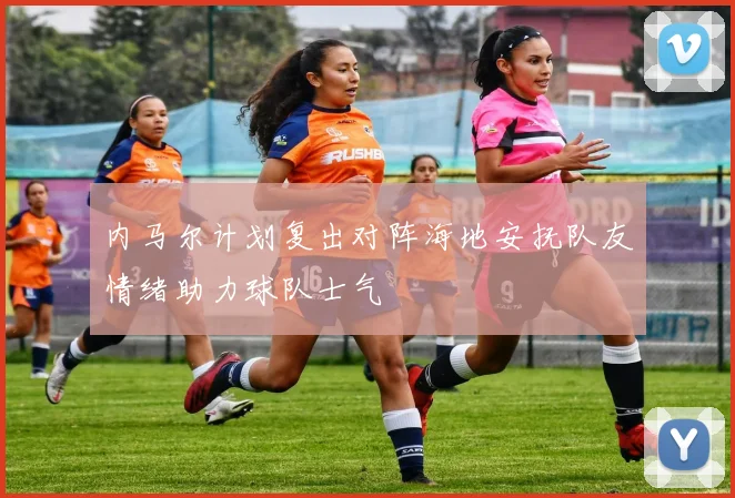 内马尔计划复出对阵海地安抚队友情绪助力球队士气