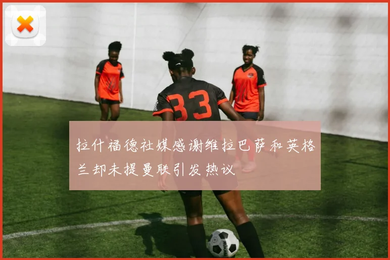 拉什福德社媒感谢维拉巴萨和英格兰却未提曼联引发热议