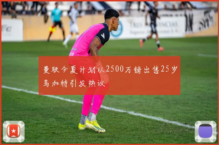 曼联今夏计划以2500万镑出售25岁乌加特引发热议