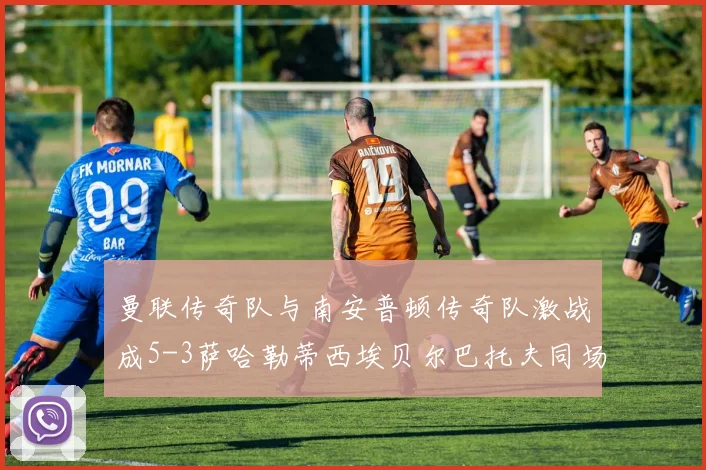 曼联传奇队与南安普顿传奇队激战成5-3萨哈勒蒂西埃贝尔巴托夫同场竞技