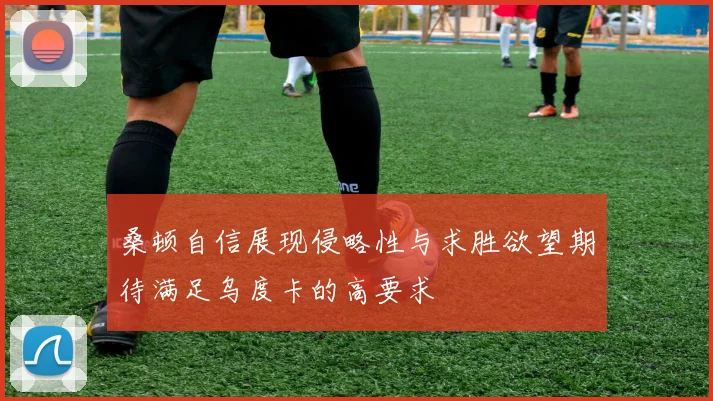 桑顿自信展现侵略性与求胜欲望期待满足乌度卡的高要求