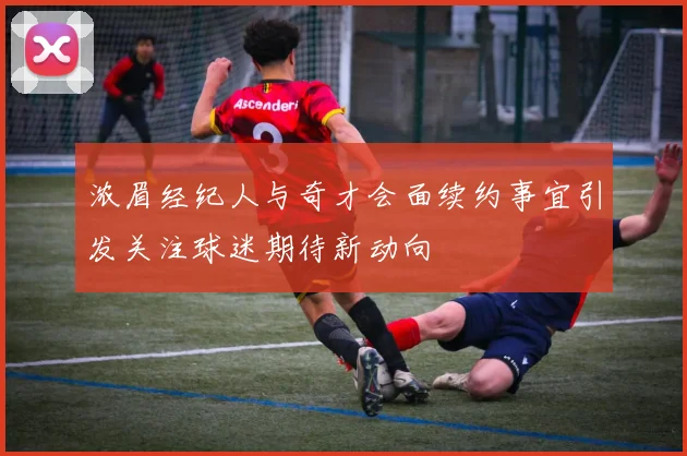 浓眉经纪人与奇才会面续约事宜引发关注球迷期待新动向