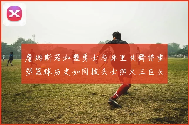 詹姆斯若加盟勇士与库里共舞将重塑篮球历史如同披头士热火三巨头再现