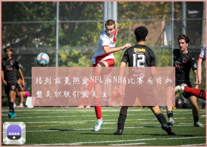 格列兹曼热爱NFL和NBA比赛或将加盟美职联引发关注