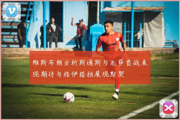 维斯布朗分析斯通斯与孔萨首战表现期待与格伊搭档展现默契