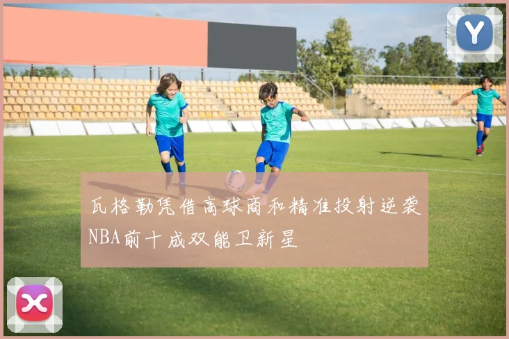 瓦格勒凭借高球商和精准投射逆袭NBA前十成双能卫新星