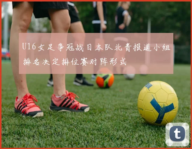 U16女足争冠战日本队北青报道小组排名决定排位赛对阵形式