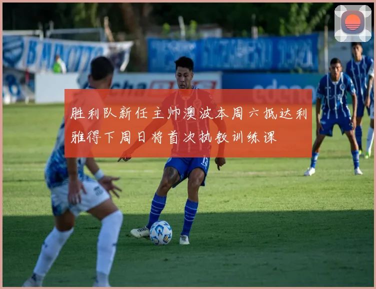 胜利队新任主帅澳波本周六抵达利雅得下周日将首次执教训练课