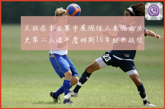 文班在季后赛中展现惊人表现成历史第二人追平詹姆斯16年经典战役记录