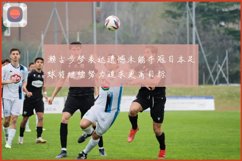 濑古步梦表达遗憾未能夺冠日本足球将继续努力追求更高目标