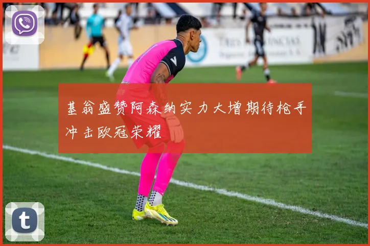 基翁盛赞阿森纳实力大增期待枪手冲击欧冠荣耀