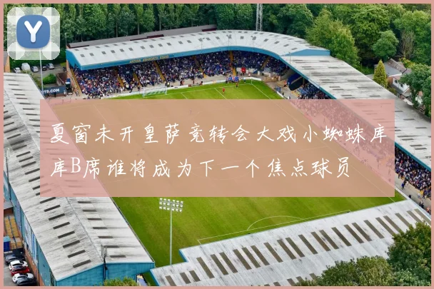 夏窗未开皇萨竞转会大戏小蜘蛛库库B席谁将成为下一个焦点球员